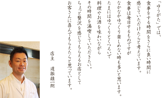 「ゆうがた」では、食事をする時間をさらに良い時間に感じていただけたらと考えています。食事は毎日するものですが なかなかゆっくり楽しめない時も多いと思います。 たまにはゆっくりとくつろいで料理やお酒を味わいながらその時間を満喫していただきたい。ちょっと贅沢を感じてもらえるお店としてお客さんに喜んでもらえたらと思っています。店主　道振雄一朗